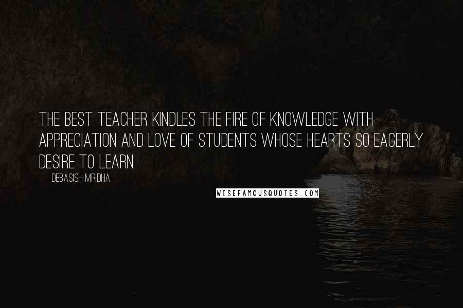 Debasish Mridha Quotes: The best teacher kindles the fire of knowledge with appreciation and love of students whose hearts so eagerly desire to learn.