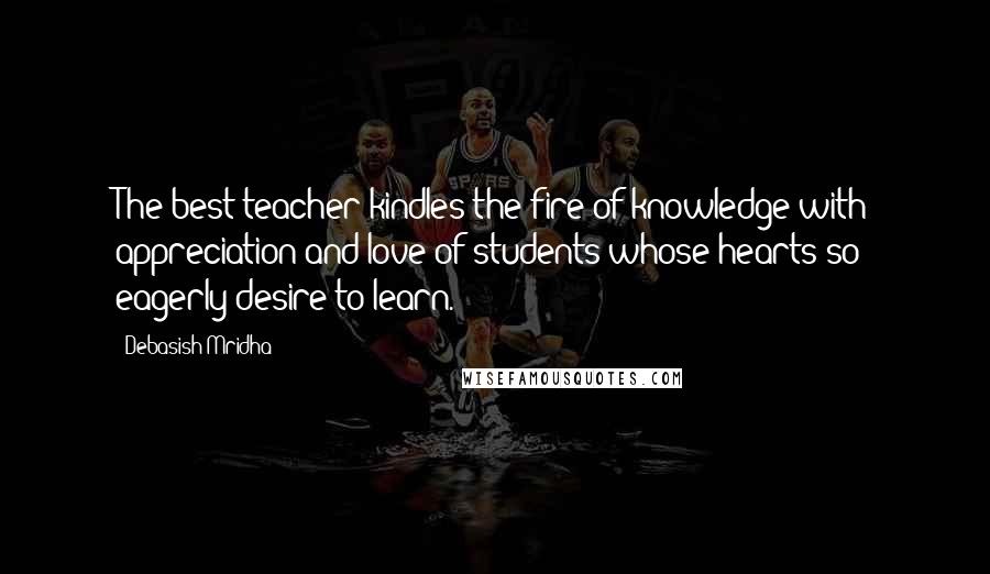 Debasish Mridha Quotes: The best teacher kindles the fire of knowledge with appreciation and love of students whose hearts so eagerly desire to learn.