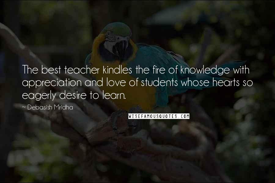 Debasish Mridha Quotes: The best teacher kindles the fire of knowledge with appreciation and love of students whose hearts so eagerly desire to learn.