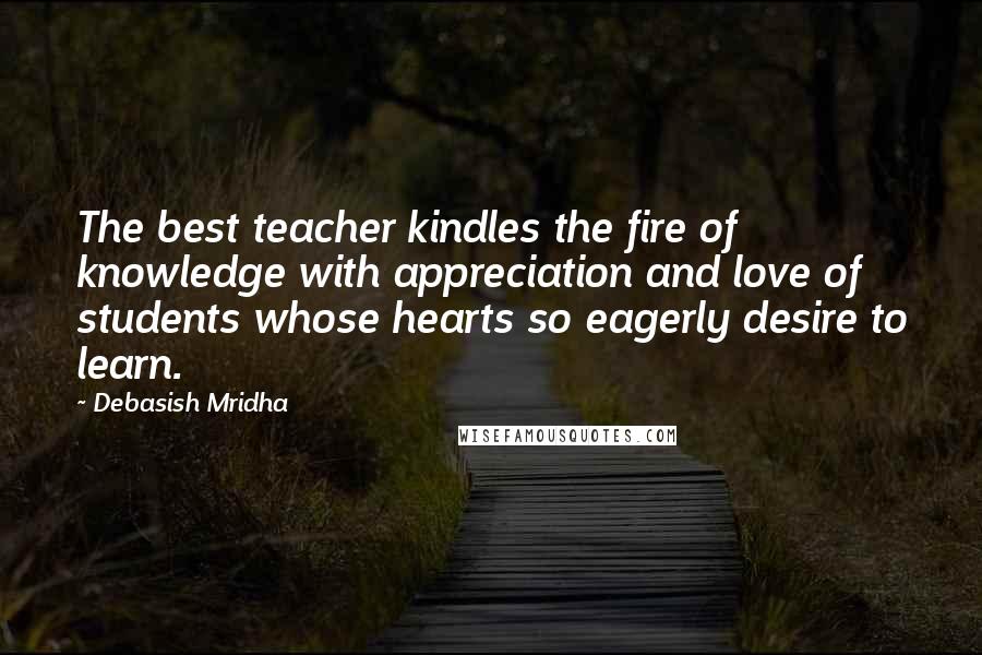 Debasish Mridha Quotes: The best teacher kindles the fire of knowledge with appreciation and love of students whose hearts so eagerly desire to learn.