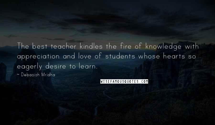 Debasish Mridha Quotes: The best teacher kindles the fire of knowledge with appreciation and love of students whose hearts so eagerly desire to learn.