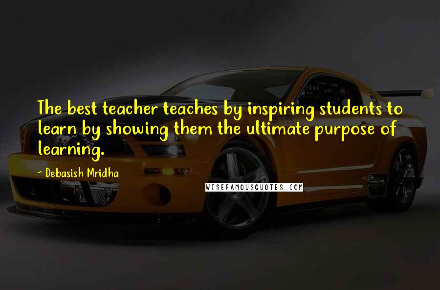 Debasish Mridha Quotes: The best teacher teaches by inspiring students to learn by showing them the ultimate purpose of learning.