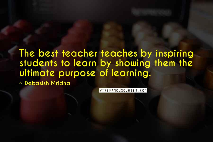 Debasish Mridha Quotes: The best teacher teaches by inspiring students to learn by showing them the ultimate purpose of learning.