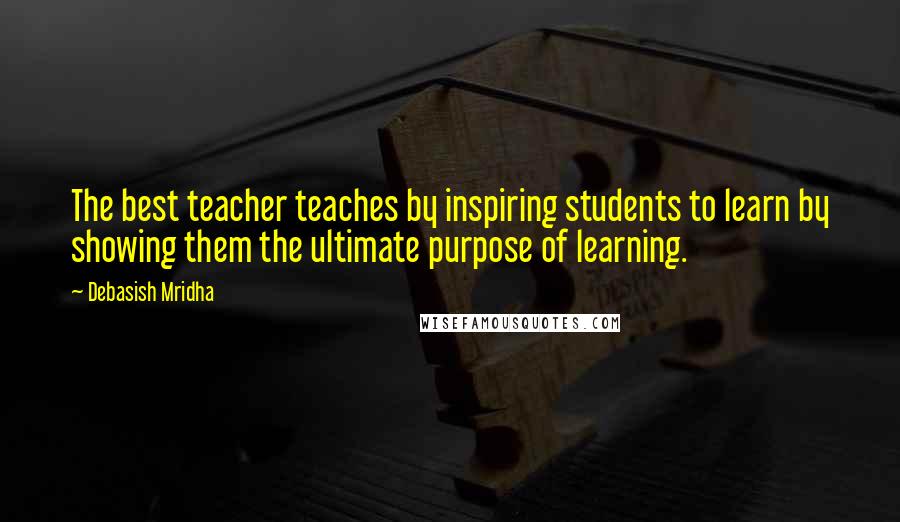 Debasish Mridha Quotes: The best teacher teaches by inspiring students to learn by showing them the ultimate purpose of learning.