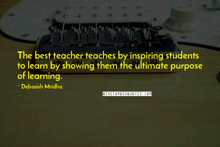 Debasish Mridha Quotes: The best teacher teaches by inspiring students to learn by showing them the ultimate purpose of learning.