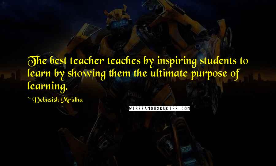 Debasish Mridha Quotes: The best teacher teaches by inspiring students to learn by showing them the ultimate purpose of learning.