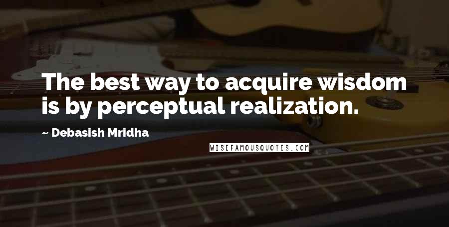 Debasish Mridha Quotes: The best way to acquire wisdom is by perceptual realization.