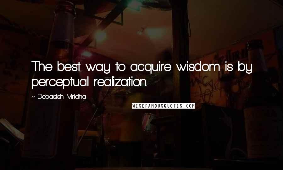 Debasish Mridha Quotes: The best way to acquire wisdom is by perceptual realization.