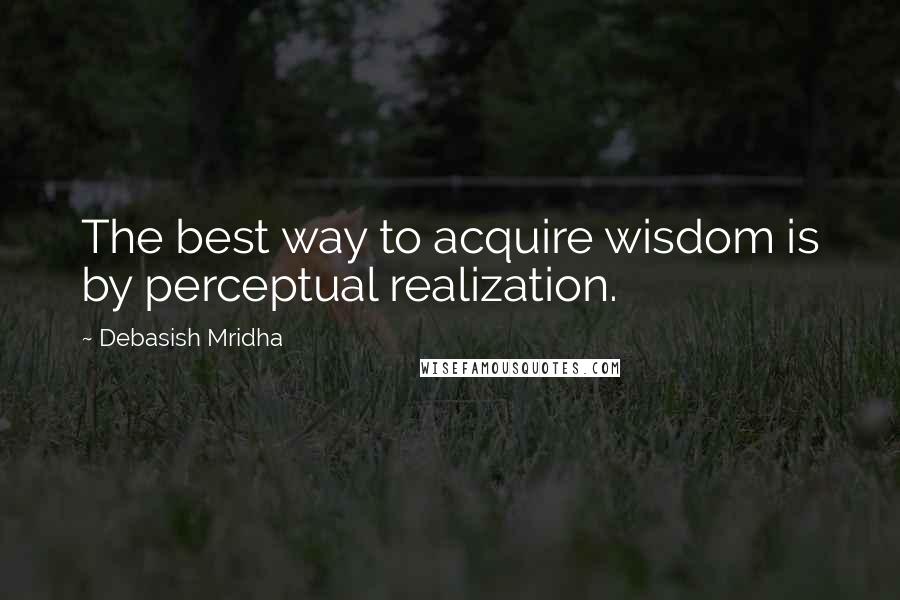 Debasish Mridha Quotes: The best way to acquire wisdom is by perceptual realization.