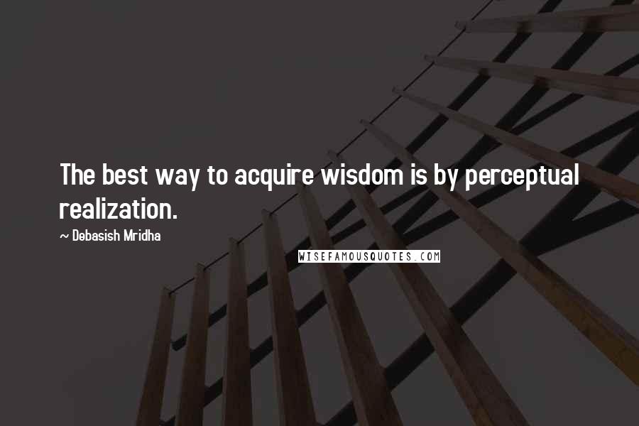 Debasish Mridha Quotes: The best way to acquire wisdom is by perceptual realization.