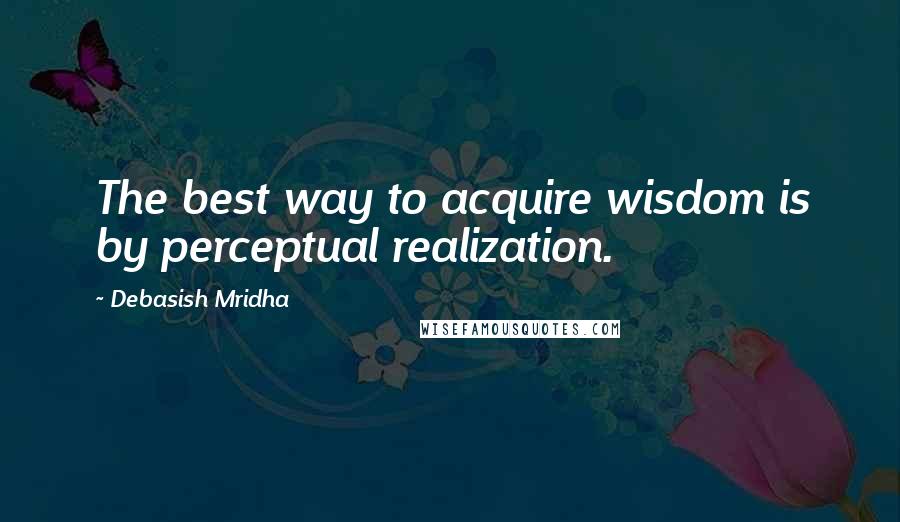 Debasish Mridha Quotes: The best way to acquire wisdom is by perceptual realization.