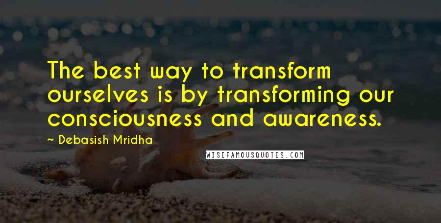 Debasish Mridha Quotes: The best way to transform ourselves is by transforming our consciousness and awareness.