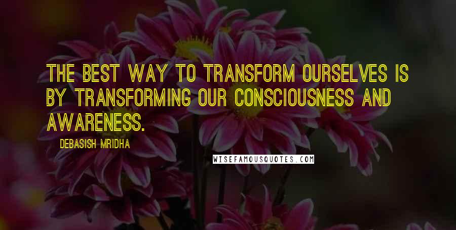 Debasish Mridha Quotes: The best way to transform ourselves is by transforming our consciousness and awareness.