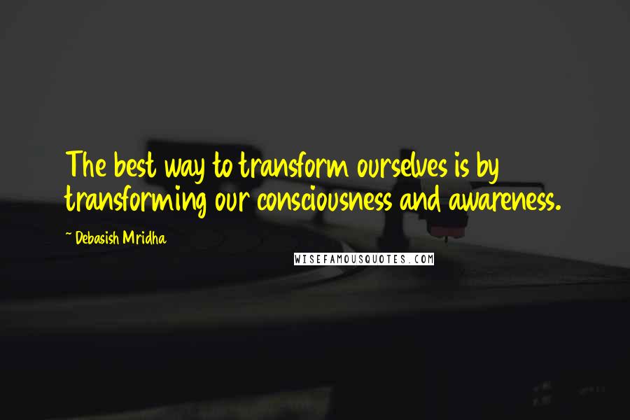 Debasish Mridha Quotes: The best way to transform ourselves is by transforming our consciousness and awareness.