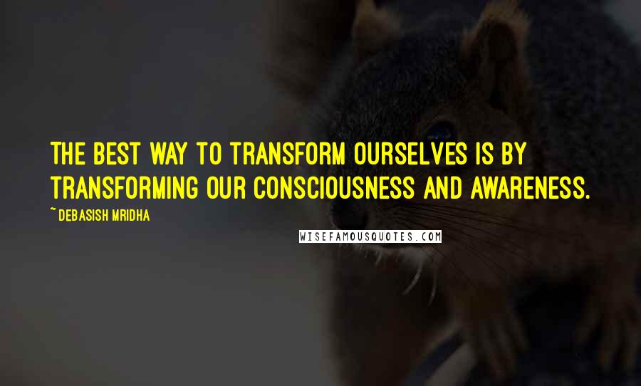 Debasish Mridha Quotes: The best way to transform ourselves is by transforming our consciousness and awareness.