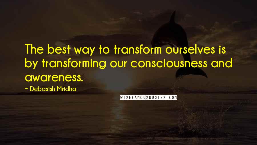 Debasish Mridha Quotes: The best way to transform ourselves is by transforming our consciousness and awareness.