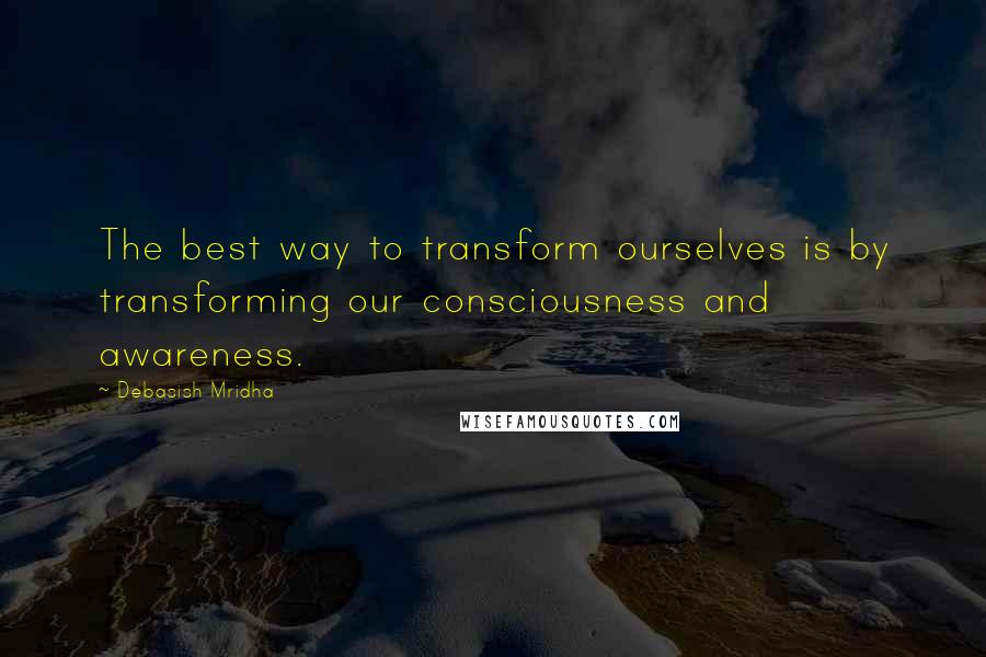 Debasish Mridha Quotes: The best way to transform ourselves is by transforming our consciousness and awareness.