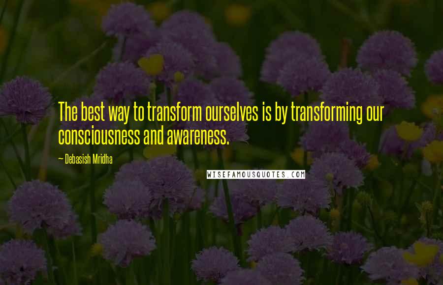 Debasish Mridha Quotes: The best way to transform ourselves is by transforming our consciousness and awareness.