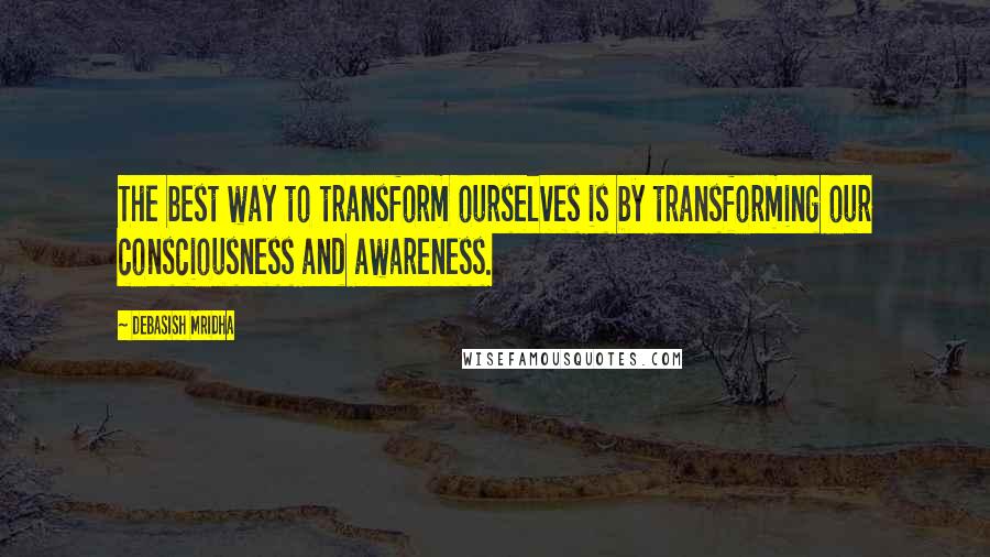 Debasish Mridha Quotes: The best way to transform ourselves is by transforming our consciousness and awareness.