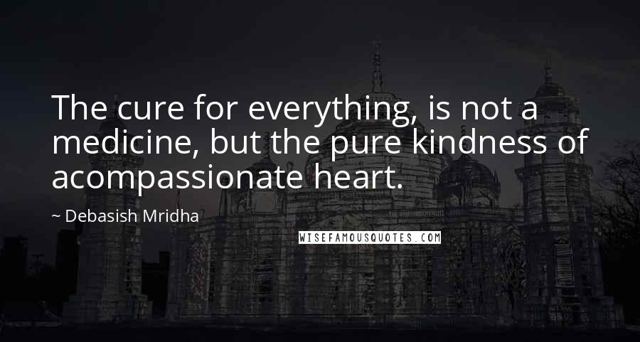 Debasish Mridha Quotes: The cure for everything, is not a medicine, but the pure kindness of acompassionate heart.