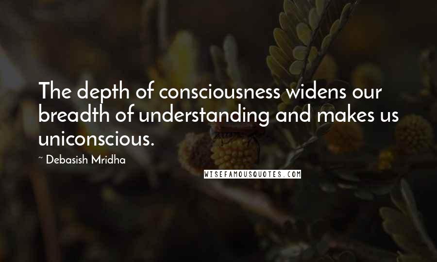 Debasish Mridha Quotes: The depth of consciousness widens our breadth of understanding and makes us uniconscious.