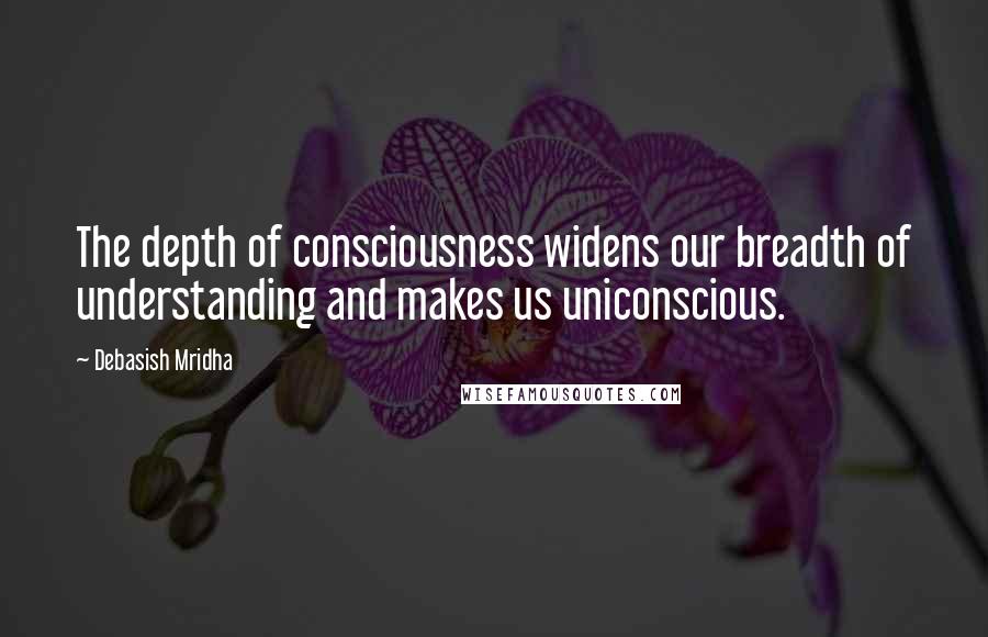 Debasish Mridha Quotes: The depth of consciousness widens our breadth of understanding and makes us uniconscious.