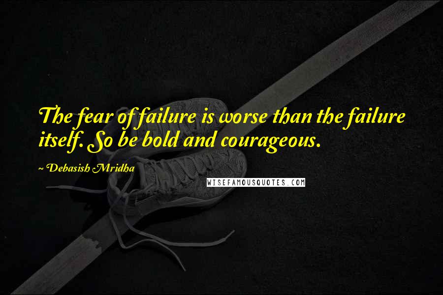 Debasish Mridha Quotes: The fear of failure is worse than the failure itself. So be bold and courageous.