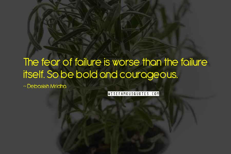 Debasish Mridha Quotes: The fear of failure is worse than the failure itself. So be bold and courageous.