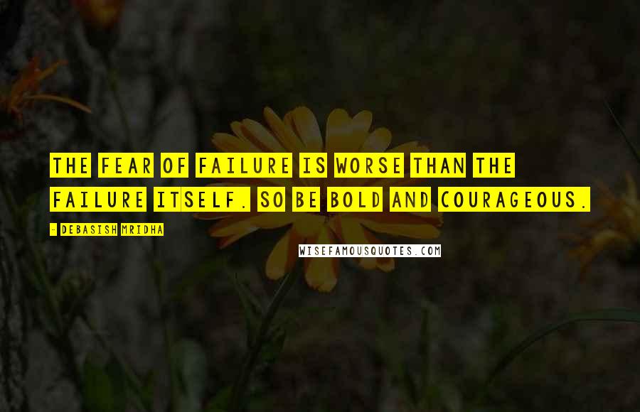 Debasish Mridha Quotes: The fear of failure is worse than the failure itself. So be bold and courageous.