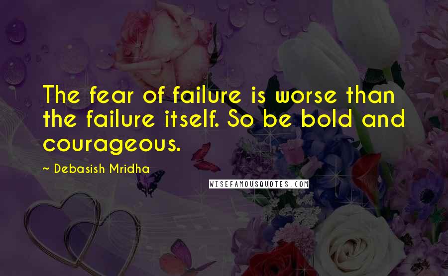 Debasish Mridha Quotes: The fear of failure is worse than the failure itself. So be bold and courageous.