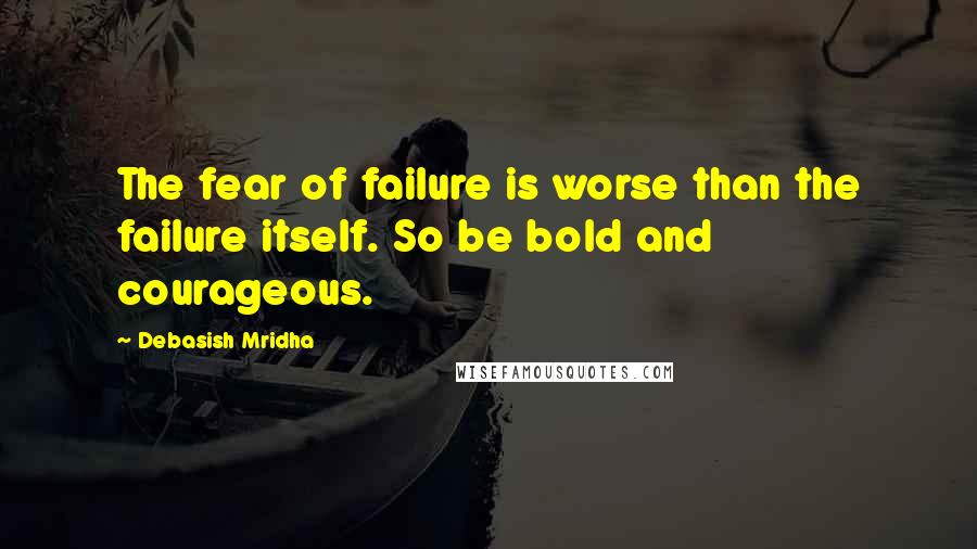 Debasish Mridha Quotes: The fear of failure is worse than the failure itself. So be bold and courageous.