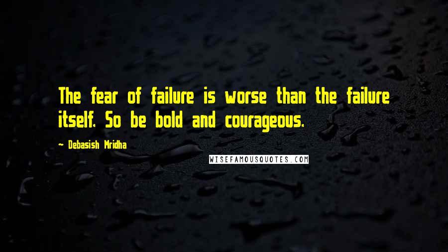 Debasish Mridha Quotes: The fear of failure is worse than the failure itself. So be bold and courageous.