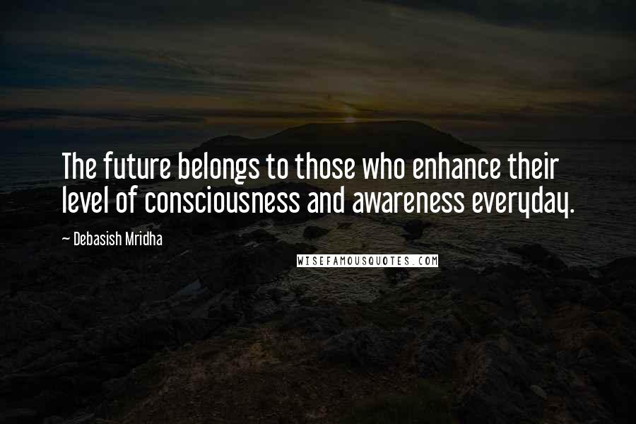Debasish Mridha Quotes: The future belongs to those who enhance their level of consciousness and awareness everyday.
