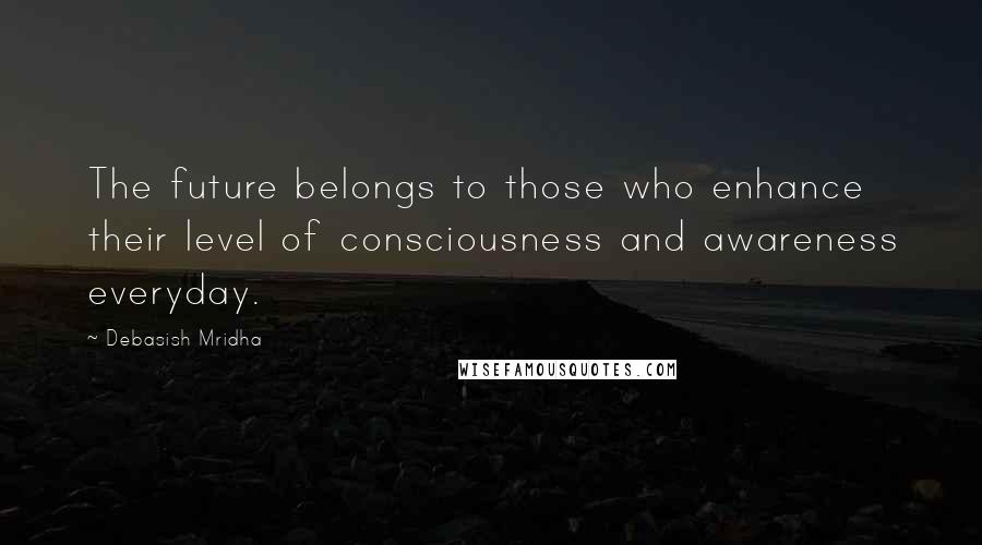 Debasish Mridha Quotes: The future belongs to those who enhance their level of consciousness and awareness everyday.