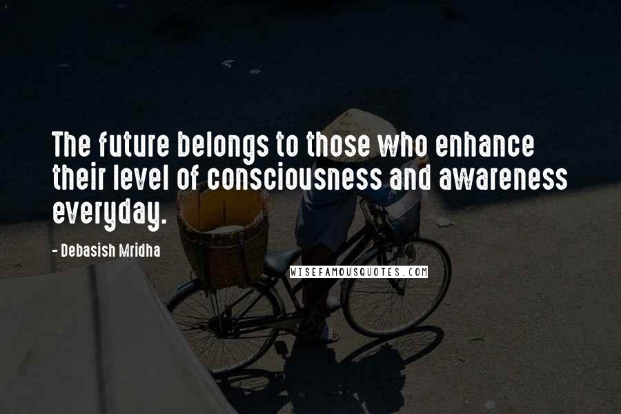 Debasish Mridha Quotes: The future belongs to those who enhance their level of consciousness and awareness everyday.