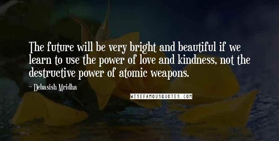 Debasish Mridha Quotes: The future will be very bright and beautiful if we learn to use the power of love and kindness, not the destructive power of atomic weapons.