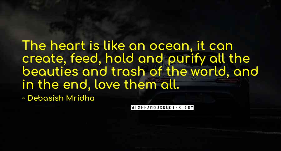 Debasish Mridha Quotes: The heart is like an ocean, it can create, feed, hold and purify all the beauties and trash of the world, and in the end, love them all.