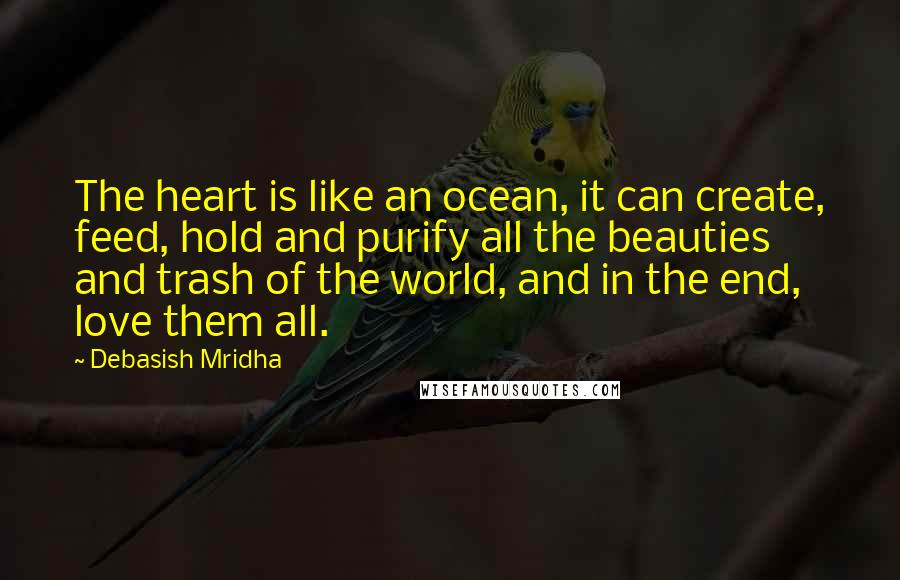Debasish Mridha Quotes: The heart is like an ocean, it can create, feed, hold and purify all the beauties and trash of the world, and in the end, love them all.