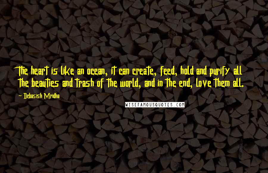 Debasish Mridha Quotes: The heart is like an ocean, it can create, feed, hold and purify all the beauties and trash of the world, and in the end, love them all.