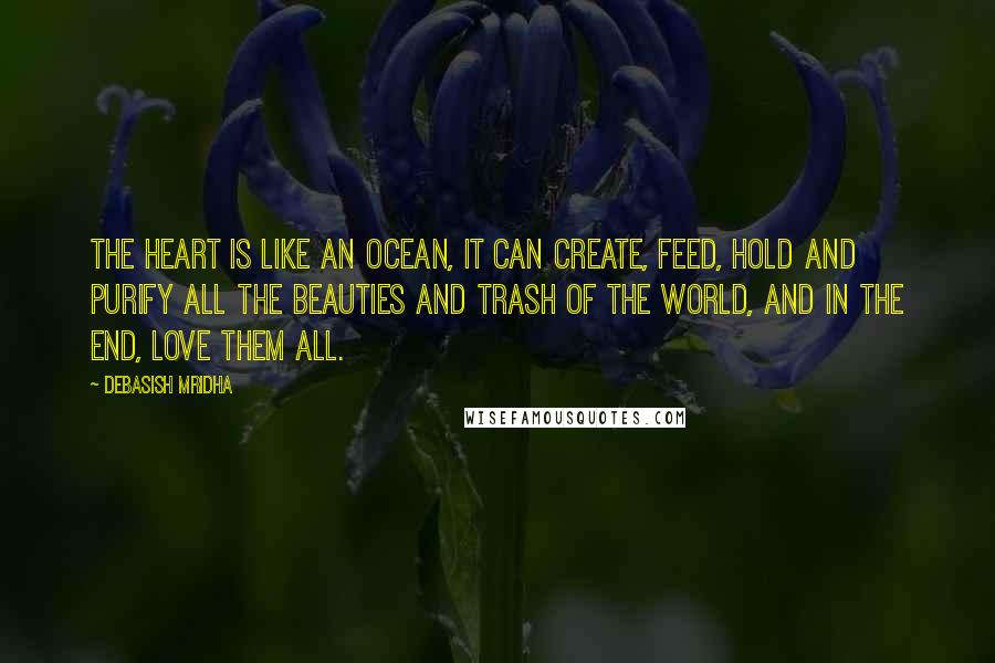 Debasish Mridha Quotes: The heart is like an ocean, it can create, feed, hold and purify all the beauties and trash of the world, and in the end, love them all.