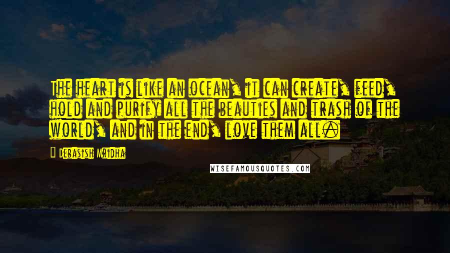 Debasish Mridha Quotes: The heart is like an ocean, it can create, feed, hold and purify all the beauties and trash of the world, and in the end, love them all.