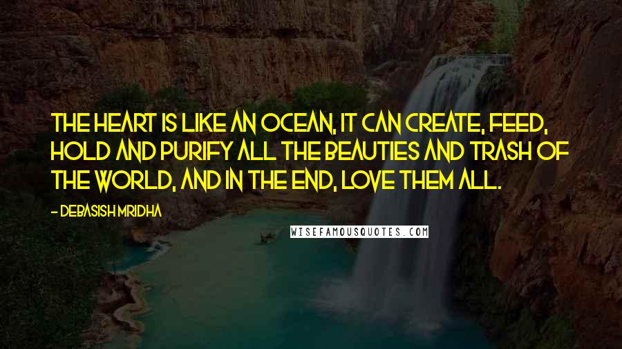 Debasish Mridha Quotes: The heart is like an ocean, it can create, feed, hold and purify all the beauties and trash of the world, and in the end, love them all.