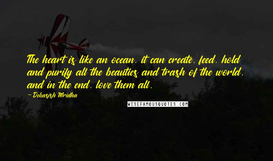 Debasish Mridha Quotes: The heart is like an ocean, it can create, feed, hold and purify all the beauties and trash of the world, and in the end, love them all.