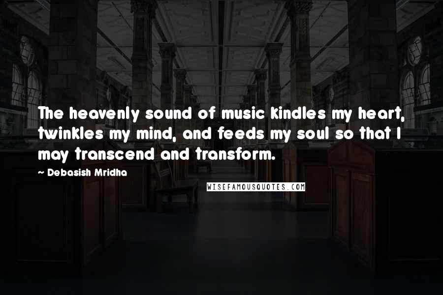 Debasish Mridha Quotes: The heavenly sound of music kindles my heart, twinkles my mind, and feeds my soul so that I may transcend and transform.