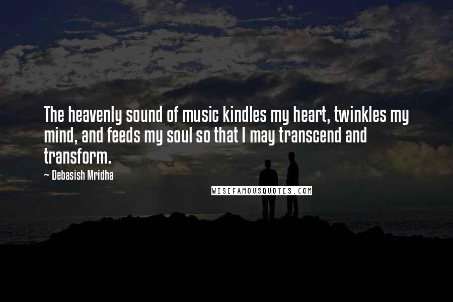 Debasish Mridha Quotes: The heavenly sound of music kindles my heart, twinkles my mind, and feeds my soul so that I may transcend and transform.