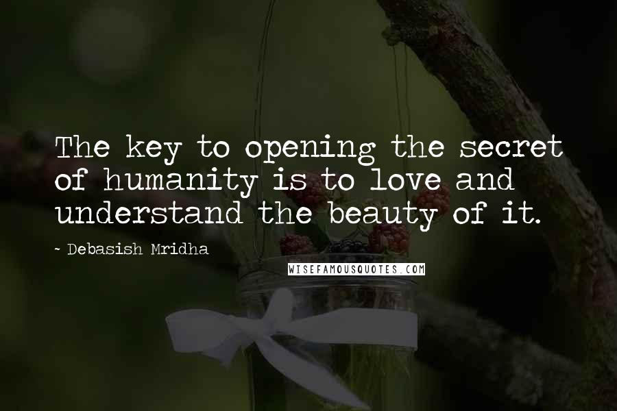 Debasish Mridha Quotes: The key to opening the secret of humanity is to love and understand the beauty of it.