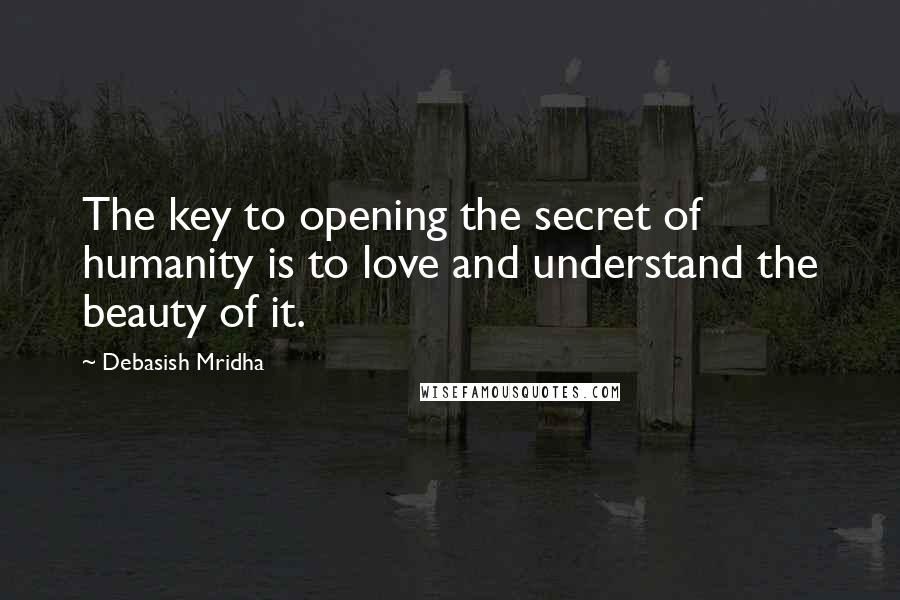 Debasish Mridha Quotes: The key to opening the secret of humanity is to love and understand the beauty of it.