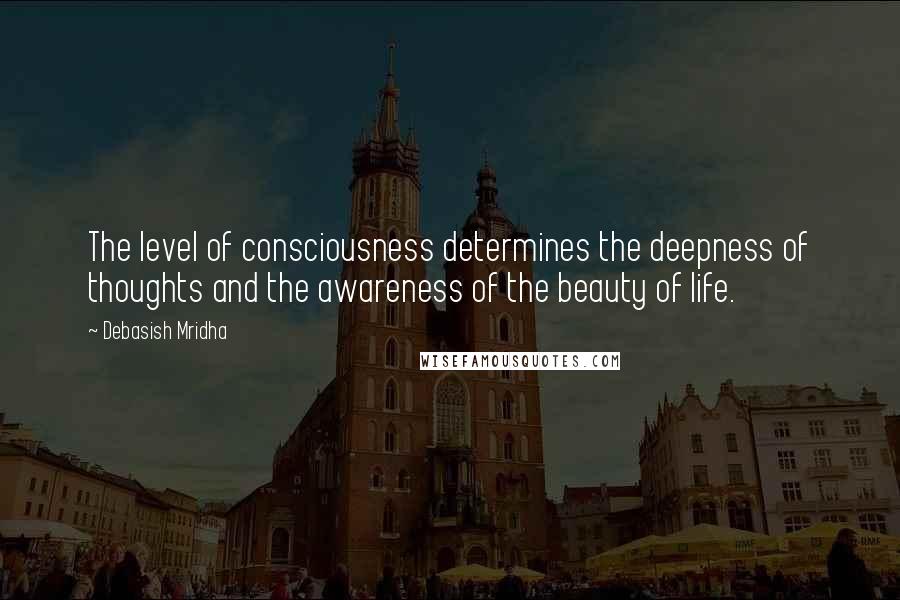 Debasish Mridha Quotes: The level of consciousness determines the deepness of thoughts and the awareness of the beauty of life.