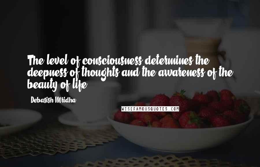 Debasish Mridha Quotes: The level of consciousness determines the deepness of thoughts and the awareness of the beauty of life.