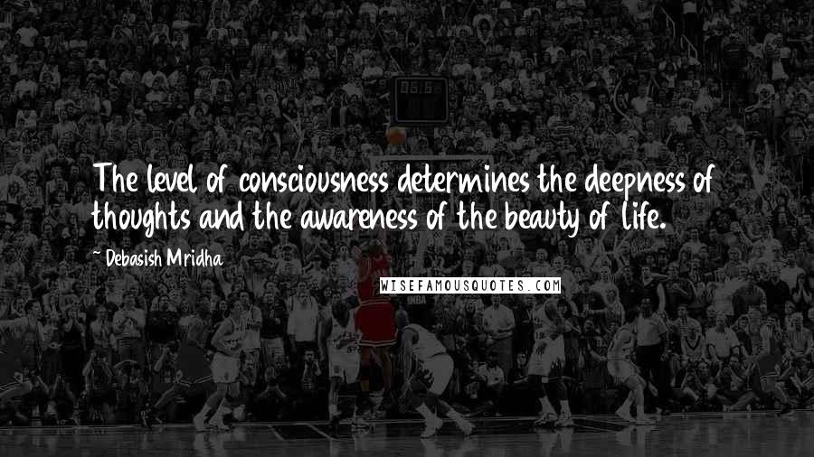 Debasish Mridha Quotes: The level of consciousness determines the deepness of thoughts and the awareness of the beauty of life.